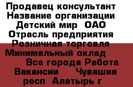 Продавец-консультант › Название организации ­ Детский мир, ОАО › Отрасль предприятия ­ Розничная торговля › Минимальный оклад ­ 25 000 - Все города Работа » Вакансии   . Чувашия респ.,Алатырь г.